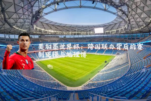 美加墨世界杯:跨国联办背后的赛制逻辑与地理博弈