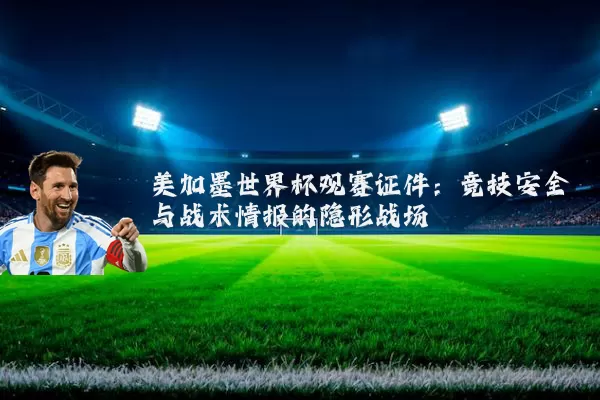 美加墨世界杯观赛证件：竞技安全与战术情报的隐形战场