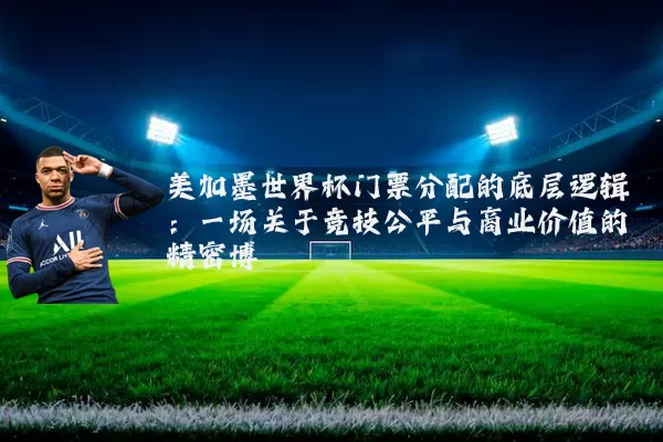 美加墨世界杯门票分配的底层逻辑：一场关于竞技公平与商业价值的精密博弈